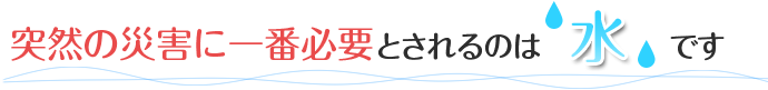 突然の災害に一番必要とされるのは水です